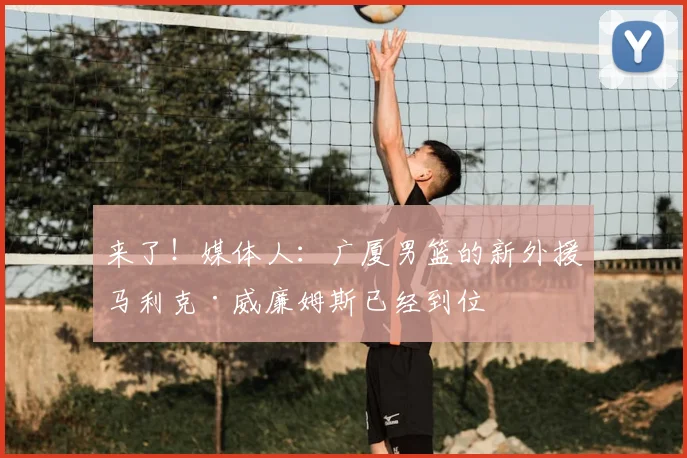 来了！媒体人：广厦男篮的新外援马利克·威廉姆斯已经到位